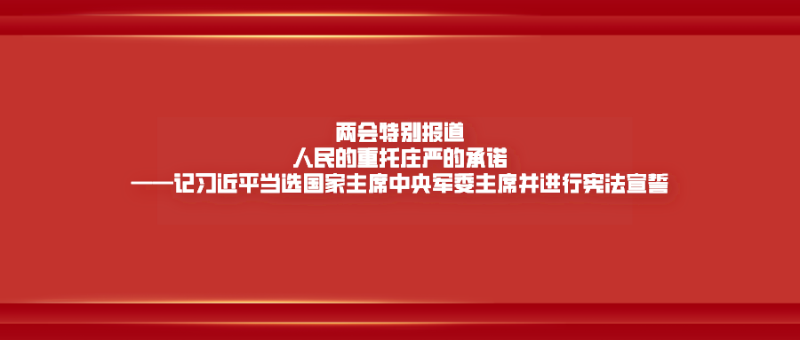 两会特别报道｜人民的重托庄严的承诺——记习近平当选国家主席中央军委主席并进行宪法宣誓