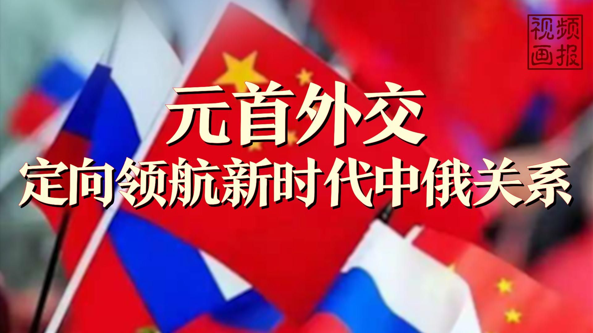 视频画报丨元首外交定向领航新时代中俄关系
